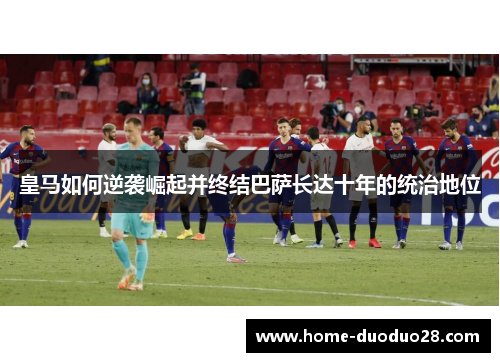 皇马如何逆袭崛起并终结巴萨长达十年的统治地位