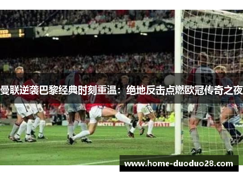 曼联逆袭巴黎经典时刻重温：绝地反击点燃欧冠传奇之夜
