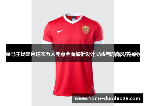 皇马主场黑色球衣五大亮点全面解析设计灵感与时尚风格揭秘